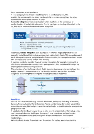 focus on the best activities of each.
• - one company buys at least 51% of the shares of another company. This
enables the company with the larger number of shares to have control over the other
business and select which activities to keep.
Horizontal integration refers to a situation where two firms at the same stage of
production join. If Sunlight joined another firm hiring sheets to hotels and hospitals in the
UK, this would be an example of horizontal integration.




In contrast, vertical integration joins businesses at different stages of production. For
example, Sunlight could join with a company that makes hotel sheets. This shows backward
vertical integration where Sunlight benefits from controlling the supply of the sheets it uses.
This ensures quality control and on-time delivery.
A business could also consider forward vertical integration. For example, it joins with a
distribution company to economise on its transport costs. This could benefit Sunlight by
showing its environmental responsibility.
The advantage of vertical integration is that it gives the business greater control over the
supply chain of its product or service. The Sunlight business was partially vertically
integrated by including the cleaning and delivery processes in its service.




Acquisition
In 2002, the Davis Service Group acquired Berendsen, a company operating in Denmark,
Sweden, Norway, Austria, the Netherlands, Poland and Germany. Berendsen was an ideal
acquisition because, like Sunlight, it was the market leader in providing textile services in its
geographical area.
It was better for the Davis Service Group to take over Berendsen rather than set up a new
rival company in Europe. Building on Berendsen’s local experience and local market
contacts, Davis Service Group could buy into established networks and customer
relationships.
When the Davis Service Group took over Berendsen, Berendsen was not performing



                                                                                                    45CAS
                                                                                                      E
 