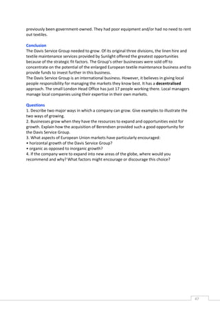 previously been government-owned. They had poor equipment and/or had no need to rent
out textiles.

Conclusion
The Davis Service Group needed to grow. Of its original three divisions, the linen hire and
textile maintenance services provided by Sunlight offered the greatest opportunities
because of the strategic fit factors. The Group’s other businesses were sold off to
concentrate on the potential of the enlarged European textile maintenance business and to
provide funds to invest further in this business.
The Davis Service Group is an international business. However, it believes in giving local
people responsibility for managing the markets they know best. It has a decentralised
approach. The small London Head Office has just 17 people working there. Local managers
manage local companies using their expertise in their own markets.

Questions
1. Describe two major ways in which a company can grow. Give examples to illustrate the
two ways of growing.
2. Businesses grow when they have the resources to expand and opportunities exist for
growth. Explain how the acquisition of Berendsen provided such a good opportunity for
the Davis Service Group.
3. What aspects of European Union markets have particularly encouraged:
• horizontal growth of the Davis Service Group?
• organic as opposed to inorganic growth?
4. If the company were to expand into new areas of the globe, where would you
recommend and why? What factors might encourage or discourage this choice?




                                                                                              47CAS
                                                                                                E
 