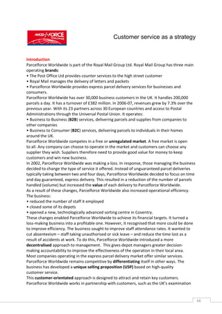 Customer service as a strategy


Introduction
Parcelforce Worldwide is part of the Royal Mail Group Ltd. Royal Mail Group has three main
operating brands:
• The Post Office Ltd provides counter services to the high street customer
• Royal Mail manages the delivery of letters and packets
• Parcelforce Worldwide provides express parcel delivery services for businesses and
consumers.
Parcelforce Worldwide has over 30,000 business customers in the UK. It handles 200,000
parcels a day. It has a turnover of £382 million. In 2006-07, revenues grew by 7.3% over the
previous year. With its 23 partners across 30 European countries and access to Postal
Administrations through the Universal Postal Union. It operates:
• Business to Business (B2B) services, delivering parcels and supplies from companies to
other companies
• Business to Consumer (B2C) services, delivering parcels to individuals in their homes
around the UK.
Parcelforce Worldwide competes in a free or unregulated market. A free market is open
to all. Any company can choose to operate in the market and customers can choose any
supplier they wish. Suppliers therefore need to provide good value for money to keep
customers and win new business.
In 2002, Parcelforce Worldwide was making a loss. In response, those managing the business
decided to change the type of service it offered. Instead of unguaranteed parcel deliveries
typically taking between two and four days, Parcelforce Worldwide decided to focus on time
and day guaranteed, express delivery. This resulted in a reduction of the number of parcels
handled (volume) but increased the value of each delivery to Parcelforce Worldwide.
As a result of these changes, Parcelforce Worldwide also increased operational efficiency.
The business:
• reduced the number of staff it employed
• closed some of its depots
• opened a new, technologically advanced sorting centre in Coventry.
These changes enabled Parcelforce Worldwide to achieve its financial targets. It turned a
loss-making business into a profitable one. However, it recognised that more could be done
to improve efficiency. The business sought to improve staff attendance rates. It wanted to
cut absenteeism – staff taking unauthorised or sick leave – and reduce the time lost as a
result of accidents at work. To do this, Parcelforce Worldwide introduced a more
decentralised approach to management. This gives depot managers greater decision-
making accountability to improve the effectiveness of the operation in their local area.
Most companies operating in the express parcel delivery market offer similar services.
Parcelforce Worldwide remains competitive by differentiating itself in other ways. The
business has developed a unique selling proposition (USP) based on high-quality
customer service.
This customer-orientated approach is designed to attract and retain key customers.
Parcelforce Worldwide works in partnership with customers, such as the UK’s examination


                                                                                               48CAS
                                                                                                 E
 