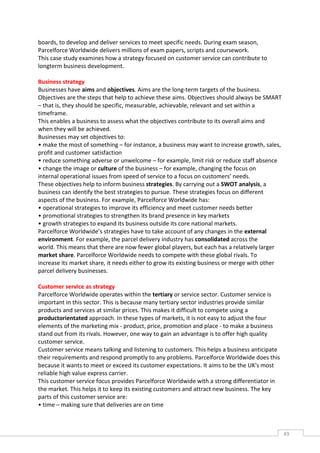 boards, to develop and deliver services to meet specific needs. During exam season,
Parcelforce Worldwide delivers millions of exam papers, scripts and coursework.
This case study examines how a strategy focused on customer service can contribute to
longterm business development.

Business strategy
Businesses have aims and objectives. Aims are the long-term targets of the business.
Objectives are the steps that help to achieve these aims. Objectives should always be SMART
– that is, they should be specific, measurable, achievable, relevant and set within a
timeframe.
This enables a business to assess what the objectives contribute to its overall aims and
when they will be achieved.
Businesses may set objectives to:
• make the most of something – for instance, a business may want to increase growth, sales,
profit and customer satisfaction
• reduce something adverse or unwelcome – for example, limit risk or reduce staff absence
• change the image or culture of the business – for example, changing the focus on
internal operational issues from speed of service to a focus on customers’ needs.
These objectives help to inform business strategies. By carrying out a SWOT analysis, a
business can identify the best strategies to pursue. These strategies focus on different
aspects of the business. For example, Parcelforce Worldwide has:
• operational strategies to improve its efficiency and meet customer needs better
• promotional strategies to strengthen its brand presence in key markets
• growth strategies to expand its business outside its core national markets.
Parcelforce Worldwide’s strategies have to take account of any changes in the external
environment. For example, the parcel delivery industry has consolidated across the
world. This means that there are now fewer global players, but each has a relatively larger
market share. Parcelforce Worldwide needs to compete with these global rivals. To
increase its market share, it needs either to grow its existing business or merge with other
parcel delivery businesses.

Customer service as strategy
Parcelforce Worldwide operates within the tertiary or service sector. Customer service is
important in this sector. This is because many tertiary sector industries provide similar
products and services at similar prices. This makes it difficult to compete using a
productorientated approach. In these types of markets, it is not easy to adjust the four
elements of the marketing mix - product, price, promotion and place - to make a business
stand out from its rivals. However, one way to gain an advantage is to offer high quality
customer service.
Customer service means talking and listening to customers. This helps a business anticipate
their requirements and respond promptly to any problems. Parcelforce Worldwide does this
because it wants to meet or exceed its customer expectations. It aims to be the UK's most
reliable high value express carrier.
This customer service focus provides Parcelforce Worldwide with a strong differentiator in
the market. This helps it to keep its existing customers and attract new business. The key
parts of this customer service are:
• time – making sure that deliveries are on time



                                                                                               49CAS
                                                                                                 E
 