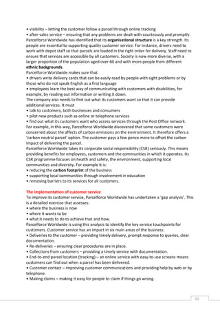 • visibility – letting the customer follow a parcel through online tracking
• after-sales service – ensuring that any problems are dealt with courteously and promptly.
Parcelforce Worldwide has identified that its organisational structure is a key strength. Its
people are essential to supporting quality customer service. For instance, drivers need to
work with depot staff so that parcels are loaded in the right order for delivery. Staff need to
ensure that services are accessible by all customers. Society is now more diverse, with a
larger proportion of the population aged over 60 and with more people from different
ethnic backgrounds.
Parcelforce Worldwide makes sure that:
• drivers write delivery cards that can be easily read by people with sight problems or by
those who do not speak English as a first language
• employees learn the best way of communicating with customers with disabilities, for
example, by reading out information or writing it down.
The company also needs to find out what its customers want so that it can provide
additional services. It must
• talk to customers, both businesses and consumers
• pilot new products such as online or telephone services
• find out what its customers want who access services through the Post Office network.
For example, in this way, Parcelforce Worldwide discovered that some customers were
concerned about the affects of carbon emissions on the environment. It therefore offers a
‘carbon neutral parcel’ option. The customer pays a few pence more to offset the carbon
impact of delivering the parcel.
Parcelforce Worldwide takes its corporate social responsibility (CSR) seriously. This means
providing benefits for employees, customers and the communities in which it operates. Its
CSR programme focuses on health and safety, the environment, supporting local
communities and diversity. For example it is:
• reducing the carbon footprint of the business
• supporting local communities through involvement in education
• removing barriers to its services for all customers.

The implementation of customer service
To improve its customer service, Parcelforce Worldwide has undertaken a ‘gap analysis’. This
is a detailed exercise that assesses:
• where the business is now
• where it wants to be
• what it needs to do to achieve that and how.
Parcelforce Worldwide is using this analysis to identify the key service touchpoints for
customers. Customer service has an impact in six main areas of the business:
• Deliveries to the customer – providing timely delivery, prompt response to queries, clear
documentation.
• Re-deliveries – ensuring clear procedures are in place.
• Collections from customers – providing a timely service with documentation.
• End-to-end parcel location (tracking) – an online service with easy-to-use screens means
customers can find out when a parcel has been delivered.
• Customer contact – improving customer communications and providing help by web or by
telephone.
• Making claims – making it easy for people to claim if things go wrong.



                                                                                                  50CAS
                                                                                                    E
 