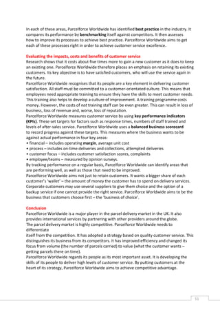 In each of these areas, Parcelforce Worldwide has identified best practice in the industry. It
compares its performance by benchmarking itself against competitors. It then assesses
how to improve its processes to achieve best practice. Parcelforce Worldwide aims to get
each of these processes right in order to achieve customer service excellence.

Evaluating the impacts, costs and benefits of customer service
Research shows that it costs about five times more to gain a new customer as it does to keep
an existing one. Parcelforce Worldwide therefore places an emphasis on retaining its existing
customers. Its key objective is to have satisfied customers, who will use the service again in
the future.
Parcelforce Worldwide recognises that its people are a key element in delivering customer
satisfaction. All staff must be committed to a customer-orientated culture. This means that
employees need appropriate training to ensure they have the skills to meet customer needs.
This training also helps to develop a culture of improvement. A training programme costs
money. However, the costs of not training staff can be even greater. This can result in loss of
business, loss of revenue and, worse, loss of reputation.
Parcelforce Worldwide measures customer service by using key performance indicators
(KPIs). These set targets for factors such as response times, numbers of staff trained and
levels of after-sales service. Parcelforce Worldwide uses a balanced business scorecard
to record progress against these targets. This measures where the business wants to be
against actual performance in four key areas:
• financial – includes operating margin, average unit cost
• process – includes on-time deliveries and collections, attempted deliveries
• customer focus – includes customer satisfaction scores, complaints
• employee/teams – measured by opinion surveys.
By tracking performance on a regular basis, Parcelforce Worldwide can identify areas that
are performing well, as well as those that need to be improved.
Parcelforce Worldwide aims not just to retain customers. It wants a bigger share of each
customer’s ‘wallet’ – the amount of money the customer has to spend on delivery services.
Corporate customers may use several suppliers to give them choice and the option of a
backup service if one cannot provide the right service. Parcelforce Worldwide aims to be the
business that customers choose first – the ‘business of choice’.

Conclusion
Parcelforce Worldwide is a major player in the parcel delivery market in the UK. It also
provides international services by partnering with other providers around the globe.
The parcel delivery market is highly competitive. Parcelforce Worldwide needs to
differentiate
itself from the competition. It has adopted a strategy based on quality customer service. This
distinguishes its business from its competitors. It has improved efficiency and changed its
focus from volume (the number of parcels carried) to value (what the customer wants –
getting parcels there on time).
Parcelforce Worldwide regards its people as its most important asset. It is developing the
skills of its people to deliver high levels of customer service. By putting customers at the
heart of its strategy, Parcelforce Worldwide aims to achieve competitive advantage.




                                                                                                  51CAS
                                                                                                    E
 