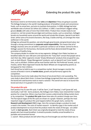 Extending the product life cycle

Introduction
Businesses need to set themselves clear aims and objectives if they are going to succeed.
The Kellogg Company is the world’s leading producer of breakfast cereals and convenience
foods, such as cereal bars, and aims to maintain that position. In 2006, Kellogg had total
worldwide sales of almost $11 billion (£5.5 billion). In 2007, it was Britain’s biggest selling
grocery brand, with sales of more than £550 million. Product lines include ready-to-eat
cereals (i.e. not hot cereals like porridge) and nutritious snacks, such as cereal bars. Kellogg’s
brands are household names around the world and include Rice Krispies, Special K and Nutri-
Grain, whilst some of its brand characters, like Snap, Crackle and Pop, are amongst the most
wellknown in the world.
Kellogg has achieved this position, not only through great brands and great brand value, but
through a strong commitment to corporate social responsibility. This means that all of
Kellogg’s business aims are set within a particular context or set of ideals. Central to this is
Kellogg’s passion for the business, the brands and the food, demonstrated through the
promotion of healthy living.
The company divides its market into six key segments. Kellogg's Corn Flakes has been on
breakfast tables for over 100 years and represents the ‘Tasty Start’ cereals that people eat to
start their day. Other segments include ‘Simply Wholesome’ products that are good for you,
such as Kashi Muesli, ‘Shape Management’ products, such as Special K and ‘Inner Health’
lines, such as All-Bran. Children will be most familiar with the ‘Kid Preferred’ brands, such as
Frosties, whilst ‘Mum Approved’ brands like Raisin Wheats are recognised by parents as
being good for their children.
Each brand has to hold its own in a competitive market. Brand managers monitor the
success of brands in terms of market share, growth and performance against the
competition.
Key decisions have to be made about the future of any brand that is not succeeding. This
case study is about Nutri-Grain. It shows how Kellogg recognised there was a problem with
the brand and used business tools to reach a solution. The overall aim was to re-launch the
brand and return it to growth in its market.

The product life cycle
Each product has its own life cycle. It will be ‘born’, it will ‘develop’, it will ‘grow old’ and,
eventually, it will ‘die’. Some products, like Kellogg’s Corn Flakes, have retained their market
position for a long time. Others may have their success undermined by falling market share
or by competitors. The product life cycle shows how sales of a product change over time.
The five typical stages of the life cycle are shown on a graph. However, perhaps the most
important stage of a product life cycle happens before this graph starts, namely the
Research and Development (R&D) stage. Here the company designs a product to meet
a need in the market. The costs of market research - to identify a gap in the market and of
product development to ensure that the product meets the needs of that gap - are called
‘sunk’ or start-up costs. Nutri-Grain was originally designed to meet the needs of busy
people who had missed breakfast. It aimed to provide a healthy cereal breakfast in a
portable and convenient format.
1. Launch - Many products do well when they are first brought out and Nutri-Grain was no



                                                                                                     53CAS
                                                                                                       E
 