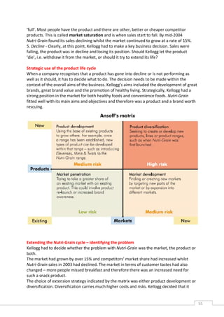 ‘full’. Most people have the product and there are other, better or cheaper competitor
products. This is called market saturation and is when sales start to fall. By mid-2004
Nutri-Grain found its sales declining whilst the market continued to grow at a rate of 15%.
5. Decline - Clearly, at this point, Kellogg had to make a key business decision. Sales were
falling, the product was in decline and losing its position. Should Kellogg let the product
‘die’, i.e. withdraw it from the market, or should it try to extend its life?

Strategic use of the product life cycle
When a company recognises that a product has gone into decline or is not performing as
well as it should, it has to decide what to do. The decision needs to be made within the
context of the overall aims of the business. Kellogg’s aims included the development of great
brands, great brand value and the promotion of healthy living. Strategically, Kellogg had a
strong position in the market for both healthy foods and convenience foods. Nutri-Grain
fitted well with its main aims and objectives and therefore was a product and a brand worth
rescuing.




Extending the Nutri-Grain cycle – identifying the problem
Kellogg had to decide whether the problem with Nutri-Grain was the market, the product or
both.
The market had grown by over 15% and competitors’ market share had increased whilst
Nutri-Grain sales in 2003 had declined. The market in terms of customer tastes had also
changed – more people missed breakfast and therefore there was an increased need for
such a snack product.
The choice of extension strategy indicated by the matrix was either product development or
diversification. Diversification carries much higher costs and risks. Kellogg decided that it


                                                                                                55CAS
                                                                                                  E
 
