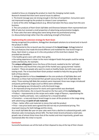 needed to focus on changing the product to meet the changing market needs.
Research showed that there were several issues to address:
1. The brand message was not strong enough in the face of competition. Consumers were
not impressed enough by the product to choose it over competitors.
2. Some of the other Kellogg products (e.g. Minis) had taken the focus away from the core
business.
3. The core products of Nutri-Grain Soft Bake and Elevenses between them represented over
80% of sales but received a small proportion of advertising and promotion budgets.
4. Those sales that were taking place were being driven by promotional pricing
(i.e discounted pricing) rather than the underlying strength of the brand.

Implementing the extension strategy for Nutri-Grain
Having recognised the problems, Kellogg then developed solutions to re-brand and re-launch
the product in 2005.
1. Fundamental to the re-launch was the renewal of the brand image. Kellogg looked at
the core features that made the brand different and modelled the new brand image on
these. Nutri-Grain is unique as it is the only product of this kind that is baked. This
provided two benefits:
• the healthy grains were soft rather than gritty
• the eating experience is closer to the more indulgent foods that people could be eating
(cakes and biscuits, for example).
The unique selling point, hence the focus of the brand, needed to be the ‘soft bake’.
2. Researchers also found that a key part of the market was a group termed ‘realistic
snackers’. These are people who want to snack on healthy foods, but still crave a great
tasting snack. The re-launched Nutri-Grain product needed to help this key group fulfil
both of these desires.
3. Kellogg decided to re-focus investment on the core products of Soft Bake Bars and
Elevenses as these had maintained their growth (accounting for 61% of Soft Bake Bar
sales). Three existing Soft Bake Bar products were improved, three new ranges introduced
and poorly performing ranges (such as Minis) were withdrawn.
4. New packaging was introduced to unify the brand image.
5. An improved pricing structure for stores and supermarkets was developed.
Using this information, the re-launch focused on the four parts of the marketing mix:
• Product – improvements to the recipe and a wider range of flavours, repositioning the
brand as ‘healthy and tasty’, not a substitute for a missed breakfast
• Promotion – a new and clearer brand image to cover all the products in the range along
with advertising and point-of-sale materials
• Place – better offers and materials to stores that sold the product
• Price – new price levels were agreed that did not rely on promotional pricing. This
improved revenue for both Kellogg and the stores.
As a result Soft Bake Bar year-on-year sales went from a decline to substantial growth, with
Elevenses sales increasing by almost 50%. The Nutri-Grain brand achieved a retail sales
growth rate of almost three times that of the market and most importantly, growth was
maintained after the initial re-launch.

Conclusion
Successful businesses use all the tools at their disposal to stay at the top of their chosen



                                                                                               56CAS
                                                                                                 E
 