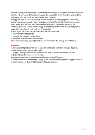 market. Kellogg was able to use a number of business tools in order to successfully re-launch
the Nutri-Grain brand. These tools included the product life cycle, Ansoff’s matrix and the
marketing mix. Such tools are useful when used properly.
Kellogg was able to see that although Nutri-Grain fitted its strategic profile – a healthy,
convenient cereal product – it was underperforming in the market. This information was
used, along with the aims and objectives of the business, to develop a strategy for
continuing success. Finally, when Kellogg checked the growth of the re-launched product
against its own objectives, it had met all its aims to:
• re-position the brand through the use of the marketing mix
• return the brand to growth
• improve the frequency of purchase
• introduce new customers to the brand.
Nutri-Grain remains a growing brand and product within the Kellogg product family.

Questions
1. Using current products familiar to you, draw and label a product life cycle diagram,
showing which stage each product is at.
2. Suggest appropriate aims and objectives for a small, medium and large business.
3. Explain the difference between market
orientated routes and product orientated routes in Ansoff’s matrix.
4. Consider the decision taken by Kellogg to opt for product development. Suggest a way in
which it could have diversified instead. Justify your answer.
The Times Newspaper Limited and ©MBA Publishing Ltd 2008. Whilst every effort has been
made to ensure accuracy
of information, neither the publisher nor the client can be held responsible for errors of




                                                                                                57CAS
                                                                                                  E
 