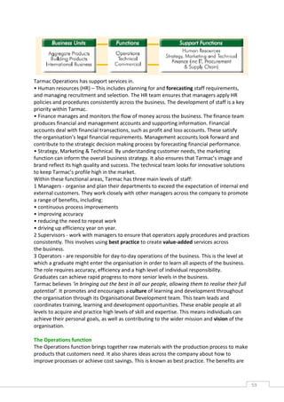 Tarmac Operations has support services in.
• Human resources (HR) – This includes planning for and forecasting staff requirements,
and managing recruitment and selection. The HR team ensures that managers apply HR
policies and procedures consistently across the business. The development of staff is a key
priority within Tarmac.
• Finance manages and monitors the flow of money across the business. The finance team
produces financial and management accounts and supporting information. Financial
accounts deal with financial transactions, such as profit and loss accounts. These satisfy
the organisation’s legal financial requirements. Management accounts look forward and
contribute to the strategic decision making process by forecasting financial performance.
• Strategy, Marketing & Technical. By understanding customer needs, the marketing
function can inform the overall business strategy. It also ensures that Tarmac’s image and
brand reflect its high quality and success. The technical team looks for innovative solutions
to keep Tarmac’s profile high in the market.
Within these functional areas, Tarmac has three main levels of staff:
1 Managers - organise and plan their departments to exceed the expectation of internal end
external customers. They work closely with other managers across the company to promote
a range of benefits, including:
• continuous process improvements
• improving accuracy
• reducing the need to repeat work
• driving up efficiency year on year.
2 Supervisors - work with managers to ensure that operators apply procedures and practices
consistently. This involves using best practice to create value-added services across
the business.
3 Operators - are responsible for day-to-day operations of the business. This is the level at
which a graduate might enter the organisation in order to learn all aspects of the business.
The role requires accuracy, efficiency and a high level of individual responsibility.
Graduates can achieve rapid progress to more senior levels in the business.
Tarmac believes ‘in bringing out the best in all our people, allowing them to realise their full
potential’. It promotes and encourages a culture of learning and development throughout
the organisation through its Organisational Development team. This team leads and
coordinates training, learning and development opportunities. These enable people at all
levels to acquire and practice high levels of skill and expertise. This means individuals can
achieve their personal goals, as well as contributing to the wider mission and vision of the
organisation.

The Operations function
The Operations function brings together raw materials with the production process to make
products that customers need. It also shares ideas across the company about how to
improve processes or achieve cost savings. This is known as best practice. The benefits are



                                                                                                   59CAS
                                                                                                     E
 