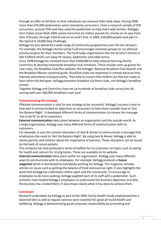 through an offer on All-Bran so that individuals can measure their daily steps. During 2006
more than 675,000 pedometers were claimed by consumers. From a research sample of 970
consumers, around 70% said they used the pedometer to help them walk further. Kellogg’s
Corn Flakes Great Walk 2005 raised more than £1 million pounds for charity on its way from
John O'Groats, through Ireland and on to Land's End. In 2004, 630,000 people took part in
the Special K 10,000 Step Challenge.
Kellogg has also delivered a wide range of community programmes over the last 20 years.
For example, the Kellogg’s Active Living Fund encourages voluntary groups to run physical
activity projects for their members. The fund helps organisations like the St John’s Centre in
Old Trafford which runs keep-fit classes, badminton and table tennis.
Since 1998 Kellogg has invested more than £500,000 to help national learning charity
ContinYou to develop nationwide breakfast club initiatives. These include start-up grants for
new clubs, the Breakfast Club Plus website, the Kellogg’s National Breakfast Club Awards and
the Breakfast Movers essential guide. Breakfast clubs are important in schools because they
improve attendance and punctuality. They help to ensure that children are fed and ready to
learn when the bell goes. Kellogg promotes breakfast via these clubs, not Kellogg’s breakfast
cereals.
Together Kellogg and ContinYou have set up hundreds of breakfast clubs across the UK,
serving well over 500,000 breakfasts each year.

Communicating the strategy
Effective communication is vital for any strategy to be successful. Kellogg’s success is due to
how well it communicated its objectives to consumers to help them consider how to ‘Get
the Balance Right’. It developed different forms of communication to convey the message
‘eat to be fit’ to all its customers.
External communication takes place between an organisation and the outside world. As
a large organisation, Kellogg uses many different forms of communication with its
customers.
For example, it uses the cartoon characters of Jack & Aimee to communicate a message that
emphasises the need to ‘Get the Balance Right’. By using Jack & Aimee, Kellogg is able to
advise parents and children about the importance of exercise. These characters can be found
on the back of cereal packets.
The company has also produced a series of leaflets for its customers on topics such as eating
for health and calcium for strong bones. These are available on its website.
Internal communication takes place within an organisation. Kellogg uses many different
ways to communicate with its employees. For example, Kellogg produces a house
magazine which is distributed to everybody working for Kellogg. The magazine includes
articles on issues such as getting the balance of food and exercise right. It also highlights the
work that Kellogg has undertaken within sport and the community. To encourage its
employees to do more walking, Kellogg supplied each of its staff with a pedometer. Such
activities have helped Kellogg’s employees to understand the business objectives and why
the business has created them. It also shows clearly what it has done to achieve them.

Conclusion
Research undertaken by Kellogg as part of the 2005 Family Health Study emphasised that a
balanced diet as well as regular exercise were essential for good all round health and
wellbeing. Kellogg is demonstrating good corporate responsibility by promoting and



                                                                                                    6CASE
                                                                                                    STUDIE
 