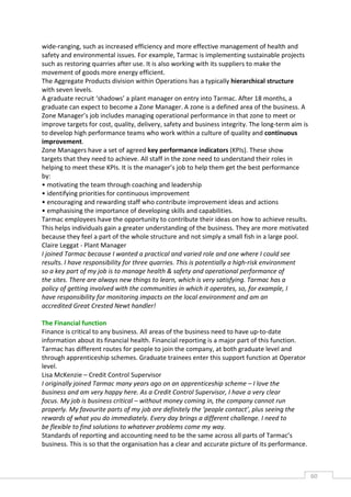 wide-ranging, such as increased efficiency and more effective management of health and
safety and environmental issues. For example, Tarmac is implementing sustainable projects
such as restoring quarries after use. It is also working with its suppliers to make the
movement of goods more energy efficient.
The Aggregate Products division within Operations has a typically hierarchical structure
with seven levels.
A graduate recruit ‘shadows’ a plant manager on entry into Tarmac. After 18 months, a
graduate can expect to become a Zone Manager. A zone is a defined area of the business. A
Zone Manager’s job includes managing operational performance in that zone to meet or
improve targets for cost, quality, delivery, safety and business integrity. The long-term aim is
to develop high performance teams who work within a culture of quality and continuous
improvement.
Zone Managers have a set of agreed key performance indicators (KPIs). These show
targets that they need to achieve. All staff in the zone need to understand their roles in
helping to meet these KPIs. It is the manager’s job to help them get the best performance
by:
• motivating the team through coaching and leadership
• identifying priorities for continuous improvement
• encouraging and rewarding staff who contribute improvement ideas and actions
• emphasising the importance of developing skills and capabilities.
Tarmac employees have the opportunity to contribute their ideas on how to achieve results.
This helps individuals gain a greater understanding of the business. They are more motivated
because they feel a part of the whole structure and not simply a small fish in a large pool.
Claire Leggat - Plant Manager
I joined Tarmac because I wanted a practical and varied role and one where I could see
results. I have responsibility for three quarries. This is potentially a high-risk environment
so a key part of my job is to manage health & safety and operational performance of
the sites. There are always new things to learn, which is very satisfying. Tarmac has a
policy of getting involved with the communities in which it operates, so, for example, I
have responsibility for monitoring impacts on the local environment and am an
accredited Great Crested Newt handler!

The Financial function
Finance is critical to any business. All areas of the business need to have up-to-date
information about its financial health. Financial reporting is a major part of this function.
Tarmac has different routes for people to join the company, at both graduate level and
through apprenticeship schemes. Graduate trainees enter this support function at Operator
level.
Lisa McKenzie – Credit Control Supervisor
I originally joined Tarmac many years ago on an apprenticeship scheme – I love the
business and am very happy here. As a Credit Control Supervisor, I have a very clear
focus. My job is business critical – without money coming in, the company cannot run
properly. My favourite parts of my job are definitely the ‘people contact’, plus seeing the
rewards of what you do immediately. Every day brings a different challenge. I need to
be flexible to find solutions to whatever problems come my way.
Standards of reporting and accounting need to be the same across all parts of Tarmac’s
business. This is so that the organisation has a clear and accurate picture of its performance.



                                                                                                   60CAS
                                                                                                     E
 