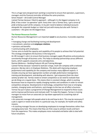 This is a huge task and good team working is essential to ensure that operators, supervisors,
managers and the financial controller all follow the same practices.
Simon Howell – UK Credit Control Manager
I joined Tarmac because I liked its approach – although it is the biggest company in its
field, it has a more ‘co-operative’ spirit. Every time I see a Tarmac lorry, I get a sense of
pride at being a part of the company. In my job I need to balance individual accounts
alongside the corporate budget so I deal not just with money but also with Tarmac’s
customers – this gives me the biggest buzz.

The Human Resources function
Human Resources Management is an important asset to any business. It provides expertise
in:
• managing change and facilitating training and development
• recruitment, selection and employee relations
• pensions and benefits
• communicating with employees.
Tarmac aims to build the capacity and capability of its people to achieve their full potential.
This strategy strengthens the business in the long term.
An HR manager’s role is to ensure that business managers apply HR policies and procedures
consistently through all business units. This helps to develop partnerships across different
teams, which supports corporate aims and objectives.
Damian McKenna – Building Products HR and Training Manager
I joined Tarmac because I wanted to work for a large, multi-site company with a national
presence. My key role is in Employee Relations. This deals with improving employee
performance and capability for the company and involves many different aspects. It
includes ensuring we have appropriate numbers of staff, performance management,
training and development, and dealing with absence. I get enjoyment from the sheer
variety of what I do. Tarmac needs to remain competitive so we need to evaluate how
we do things on a regular basis. This means there is constant change, which is exciting.
Businesses have to respond to rapidly changing markets and conditions in order to remain
competitive and grow. Developments in technology, competition from new or emerging
markets, changing tastes and fashions, and changes to the law can all affect a business.
Tarmac has put in place a programme of Change Management to respond to these issues
and to improve performance and motivate staff. To make this happen, Tarmac is training
managers to move from an autocratic (or top-down approach) to a coaching style of
management.
• An autocratic manager tells people what to do and how to do it. This may be necessary if
a job is urgent or needs to be done in a particular way, for example, for health and safety
reasons.
• A coaching manager focuses on developing employees to manage themselves rather than
managing every task. This means that they can find a way to achieve results and learn
from the experience. This makes employees more motivated and better able to deal with
future situations.




                                                                                                  61CAS
                                                                                                    E
 