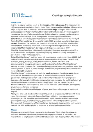 Creating strategic direction

Introduction
In order to grow, a business needs to develop competitive advantage. This means that it is
different or does things better than its rivals. This is known as differentiation. Differentiation
helps an organisation to develop a unique business strategy. Managers need to make
strategic decisions that create the right direction for their businesses. Decisions by senior
managers at the top of a business influence decisions by other managers and employees.
Mott MacDonald is a large global management, engineering and development
consultancy. A consultancy contains experts who provide advisory services in a variety of
fields. The Mott MacDonald Group was formed in 1989 when two consultancy businesses
merged. Since then, the business has grown both organically by recruiting more staff in
different fields and also by acquisition, that is taking over existing businesses in markets
important to Mott MacDonald’s development strategy. For example, in 2007
Mott MacDonald bought an educational consultancy in Romania, an environmental firm
in the Netherlands and a power engineering company in the USA to help strengthen its
core market sectors in these countries.
Today Mott MacDonald’s business spans 120 countries and employs more than 13,000 staff.
Its experts work on thousands of projects across the world in many areas. These include
transport, energy, buildings, water, the environment, health, education and
communications. Every project requires a different set of skills from Mott MacDonald’s
experts. Its projects address the challenges of environmental issues, such as flood protection
or management of waste. It plans, manages and delivers projects to help its customers find
more sustainable solutions.
Mott MacDonald’s customers are in both the public sector and the private sector. In the
public sector, it works with organisations to provide services for central and local
government. In the private sector, Mott MacDonald provides consultancy for private
businesses. For example, in China the company is project managing the building of what will
be the world’s largest observation wheel – much bigger than the London Eye. Mott
MacDonald has also been involved in over half the new wind farms in the UK developed by
privately-owned energy companies.
These include one of the world’s largest offshore wind farms off the coast of south-east
England.
At any one time Mott MacDonald works on thousands of projects around the world. These
range from transport systems in Taiwan, healthcare initiatives in Africa or education
planning in the USA. Mott MacDonald consultants advise on many aspects. For example,
planning and design, quantity surveying, procurement advice and project management.
This case study focuses on how Mott MacDonald stands out in its competitive environment
by using the skills and knowledge of its people to achieve its business purpose.

Mission
All organisations need to have a purpose for the business. This is called the mission. A
mission is a broad statement that identifies the long-term direction of a business. The
mission helps to emphasise how different the business is from its competitors. The mission




                                                                                                     8CASE
                                                                                                     STUDIE
 
