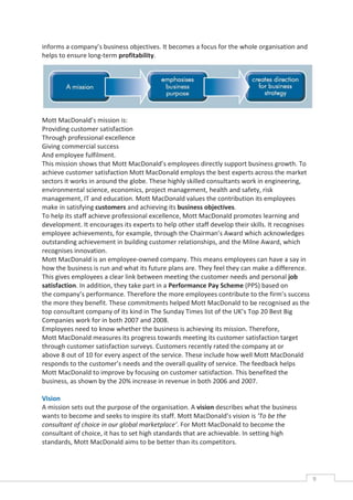 informs a company’s business objectives. It becomes a focus for the whole organisation and
helps to ensure long-term profitability.




Mott MacDonald’s mission is:
Providing customer satisfaction
Through professional excellence
Giving commercial success
And employee fulfilment.
This mission shows that Mott MacDonald’s employees directly support business growth. To
achieve customer satisfaction Mott MacDonald employs the best experts across the market
sectors it works in around the globe. These highly skilled consultants work in engineering,
environmental science, economics, project management, health and safety, risk
management, IT and education. Mott MacDonald values the contribution its employees
make in satisfying customers and achieving its business objectives.
To help its staff achieve professional excellence, Mott MacDonald promotes learning and
development. It encourages its experts to help other staff develop their skills. It recognises
employee achievements, for example, through the Chairman’s Award which acknowledges
outstanding achievement in building customer relationships, and the Milne Award, which
recognises innovation.
Mott MacDonald is an employee-owned company. This means employees can have a say in
how the business is run and what its future plans are. They feel they can make a difference.
This gives employees a clear link between meeting the customer needs and personal job
satisfaction. In addition, they take part in a Performance Pay Scheme (PPS) based on
the company’s performance. Therefore the more employees contribute to the firm’s success
the more they benefit. These commitments helped Mott MacDonald to be recognised as the
top consultant company of its kind in The Sunday Times list of the UK’s Top 20 Best Big
Companies work for in both 2007 and 2008.
Employees need to know whether the business is achieving its mission. Therefore,
Mott MacDonald measures its progress towards meeting its customer satisfaction target
through customer satisfaction surveys. Customers recently rated the company at or
above 8 out of 10 for every aspect of the service. These include how well Mott MacDonald
responds to the customer’s needs and the overall quality of service. The feedback helps
Mott MacDonald to improve by focusing on customer satisfaction. This benefited the
business, as shown by the 20% increase in revenue in both 2006 and 2007.

Vision
A mission sets out the purpose of the organisation. A vision describes what the business
wants to become and seeks to inspire its staff. Mott MacDonald’s vision is ‘To be the
consultant of choice in our global marketplace’. For Mott MacDonald to become the
consultant of choice, it has to set high standards that are achievable. In setting high
standards, Mott MacDonald aims to be better than its competitors.




                                                                                                 9CASE
                                                                                                 STUDIE
 