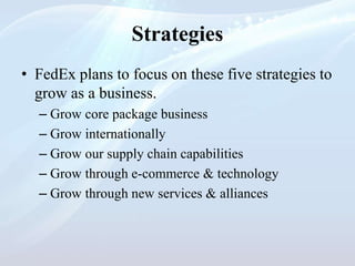 Strategies
• FedEx plans to focus on these five strategies to
grow as a business.
– Grow core package business
– Grow internationally
– Grow our supply chain capabilities
– Grow through e-commerce & technology
– Grow through new services & alliances
 
