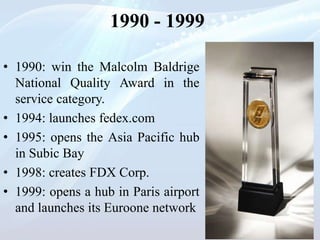 1990 - 1999
• 1990: win the Malcolm Baldrige
National Quality Award in the
service category.
• 1994: launches fedex.com
• 1995: opens the Asia Pacific hub
in Subic Bay
• 1998: creates FDX Corp.
• 1999: opens a hub in Paris airport
and launches its Euroone network
 