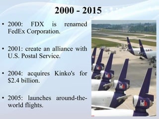 2000 - 2015
• 2000: FDX is renamed
FedEx Corporation.
• 2001: create an alliance with
U.S. Postal Service.
• 2004: acquires Kinko's for
$2.4 billion.
• 2005: launches around-the-
world flights.
 