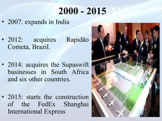2000 - 2015
• 2007: expands in India
• 2012: acquires Rapidão
Cometa, Brazil.
• 2014: acquires the Supaswift
businesses in South Africa
and six other countries.
• 2015: starts the construction
of the FedEx Shanghai
International Express
 