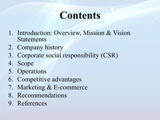 Contents
1. Introduction: Overview, Mission & Vision
Statements
2. Company history
3. Corporate social responsibility (CSR)
4. Scope
5. Operations
6. Competitive advantages
7. Marketing & E-commerce
8. Recommendations
9. References
 