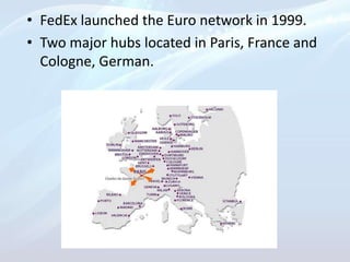 • FedEx launched the Euro network in 1999.
• Two major hubs located in Paris, France and
Cologne, German.
 