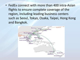 • FedEx connect with more than 400 intra-Asian
flights to ensure complete coverage of the
region, including leading business centers
such as Seoul, Tokyo, Osaka, Taipei, Hong Kong
and Bangkok.
 