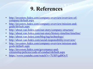 9. References
• http://investors.fedex.com/company-overview/overview-of-
company/default.aspx
• http://investors.fedex.com/company-overview/mission-and-
goals/default.aspx
• http://about.van.fedex.com/our-story/company-structure/
• http://about.van.fedex.com/our-story/history-timeline/timeline/
• http://about.van.fedex.com/blog/tag/technology/
• http://about.van.fedex.com/social-responsibility/overview/
• http://investors.fedex.com/company-overview/mission-and-
goals/default.aspx
• http://investors.fedex.com/governance-and-
citizenship/policies/code-of-conduct/default.aspx
• https://www.youtube.com/watch?v=7USlVgd0OyY
 