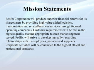 Mission Statements
FedEx Corporation will produce superior financial returns for its
shareowners by providing high value-added logistics,
transportation and related business services through focused
operating companies. Customer requirements will be met in the
highest quality manner appropriate to each market segment
served. FedEx will strive to develop mutually rewarding
relationships with its employees, partners and suppliers.
Corporate activities will be conducted to the highest ethical and
professional standards
 