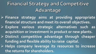  Finance strategy aims at providing appropriate
financial structure and meet its overall objectives.
 Explore various strategic alternatives such as
acquisition or investment in product or new plants.
 Distinct competitive advantage through cheaper
funding and flexible ability to raise capital.
 Helps company leverage its resources to increase
the returns for shareholders.
 