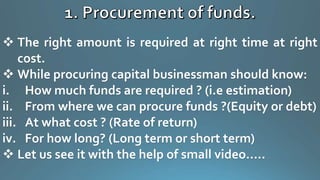  The right amount is required at right time at right
cost.
 While procuring capital businessman should know:
i. How much funds are required ? (i.e estimation)
ii. From where we can procure funds ?(Equity or debt)
iii. At what cost ? (Rate of return)
iv. For how long? (Long term or short term)
 Let us see it with the help of small video…..
 