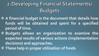  A financial budget is the document that details how
funds will be obtained and spent for a specified
period of time.
 Budgets allows an organization to examine the
expected results of various actions (implementation
decisions) and approaches.
 These help in proper utilization of funds
 
