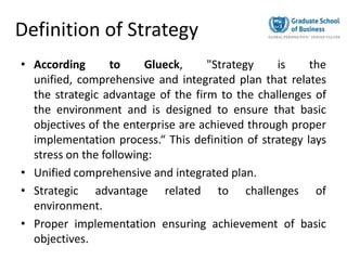 Definition of Strategy
• According to Glueck, "Strategy is the
unified, comprehensive and integrated plan that relates
the strategic advantage of the firm to the challenges of
the environment and is designed to ensure that basic
objectives of the enterprise are achieved through proper
implementation process.“ This definition of strategy lays
stress on the following:
• Unified comprehensive and integrated plan.
• Strategic advantage related to challenges of
environment.
• Proper implementation ensuring achievement of basic
objectives.
 