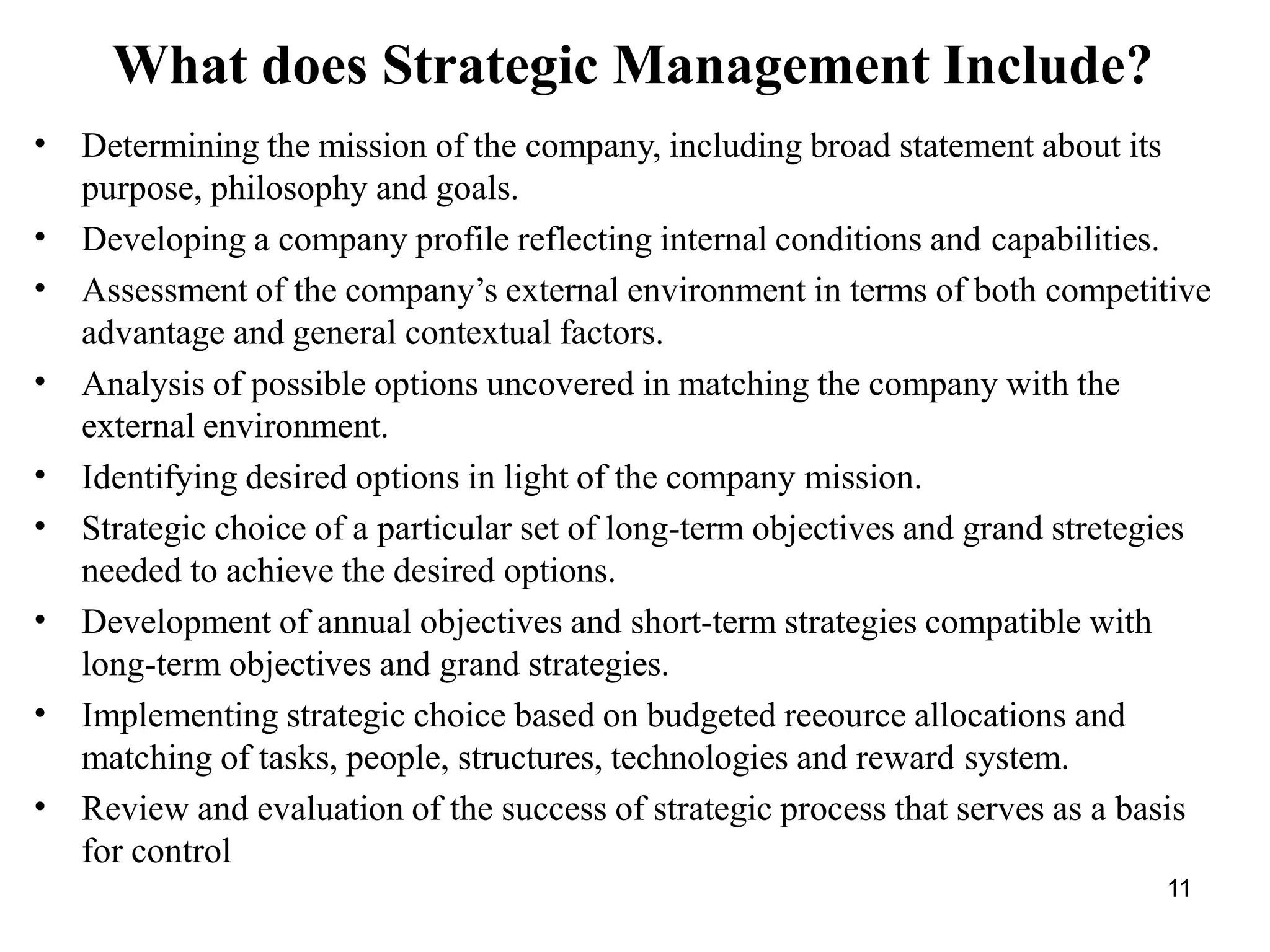11
What does Strategic Management Include?
•
•
•
•
•
•
•
•
•
Determining the mission of the company, including broad statement about its
purpose, philosophy and goals.
Developing a company profile reflecting internal conditions and capabilities.
Assessment of the company’s external environment in terms of both competitive
advantage and general contextual factors.
Analysis of possible options uncovered in matching the company with the
external environment.
Identifying desired options in light of the company mission.
Strategic choice of a particular set of long-term objectives and grand stretegies
needed to achieve the desired options.
Development of annual objectives and short-term strategies compatible with
long-term objectives and grand strategies.
Implementing strategic choice based on budgeted reeource allocations and
matching of tasks, people, structures, technologies and reward system.
Review and evaluation of the success of strategic process that serves as a basis
for control
 