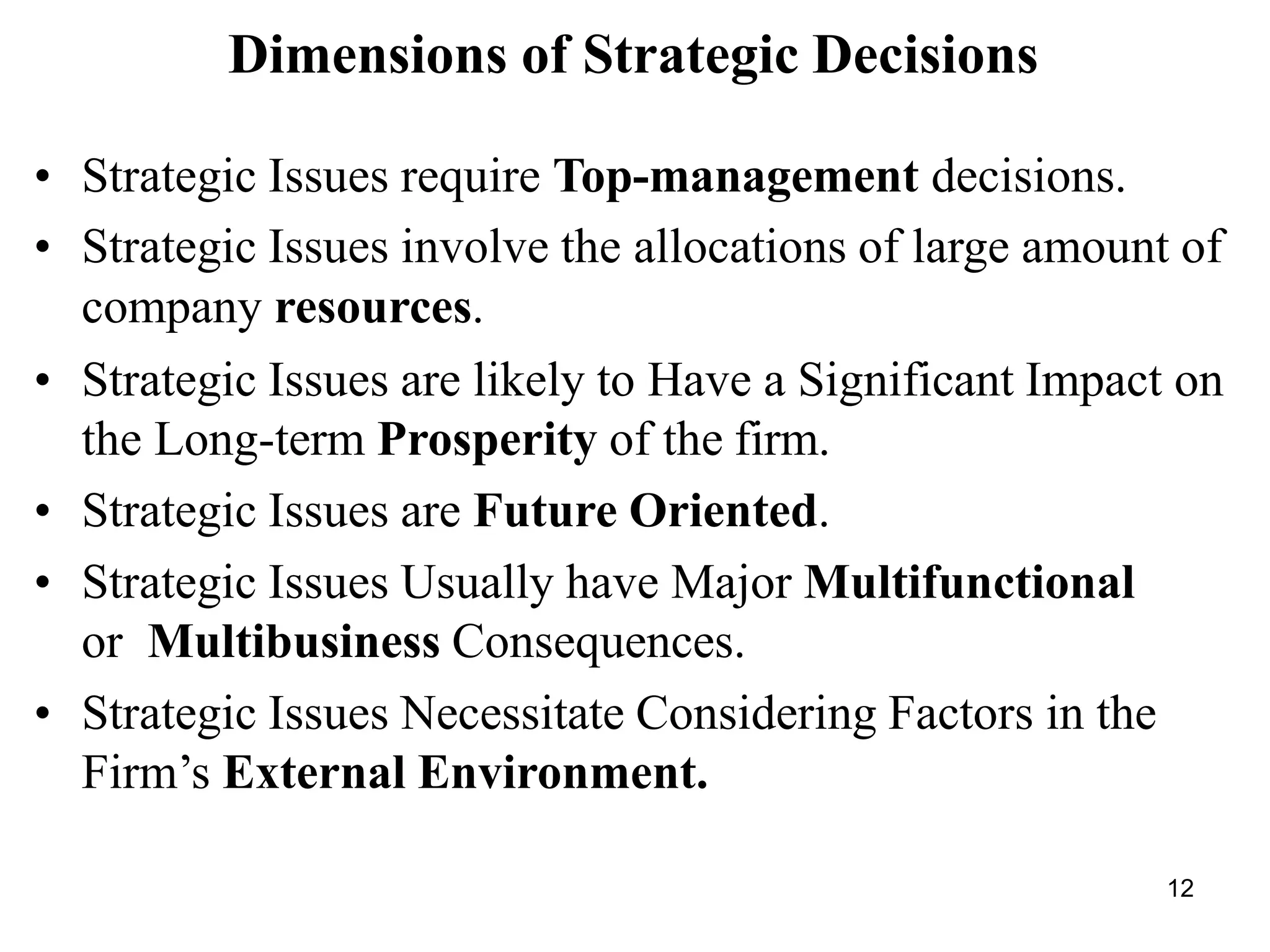 12
Dimensions of Strategic Decisions
• Strategic Issues require Top-management decisions.
• Strategic Issues involve the allocations of large amount of
company resources.
• Strategic Issues are likely to Have a Significant Impact on
the Long-term Prosperity of the firm.
• Strategic Issues are Future Oriented.
• Strategic Issues Usually have Major Multifunctional
or Multibusiness Consequences.
• Strategic Issues Necessitate Considering Factors in the
Firm’s External Environment.
 