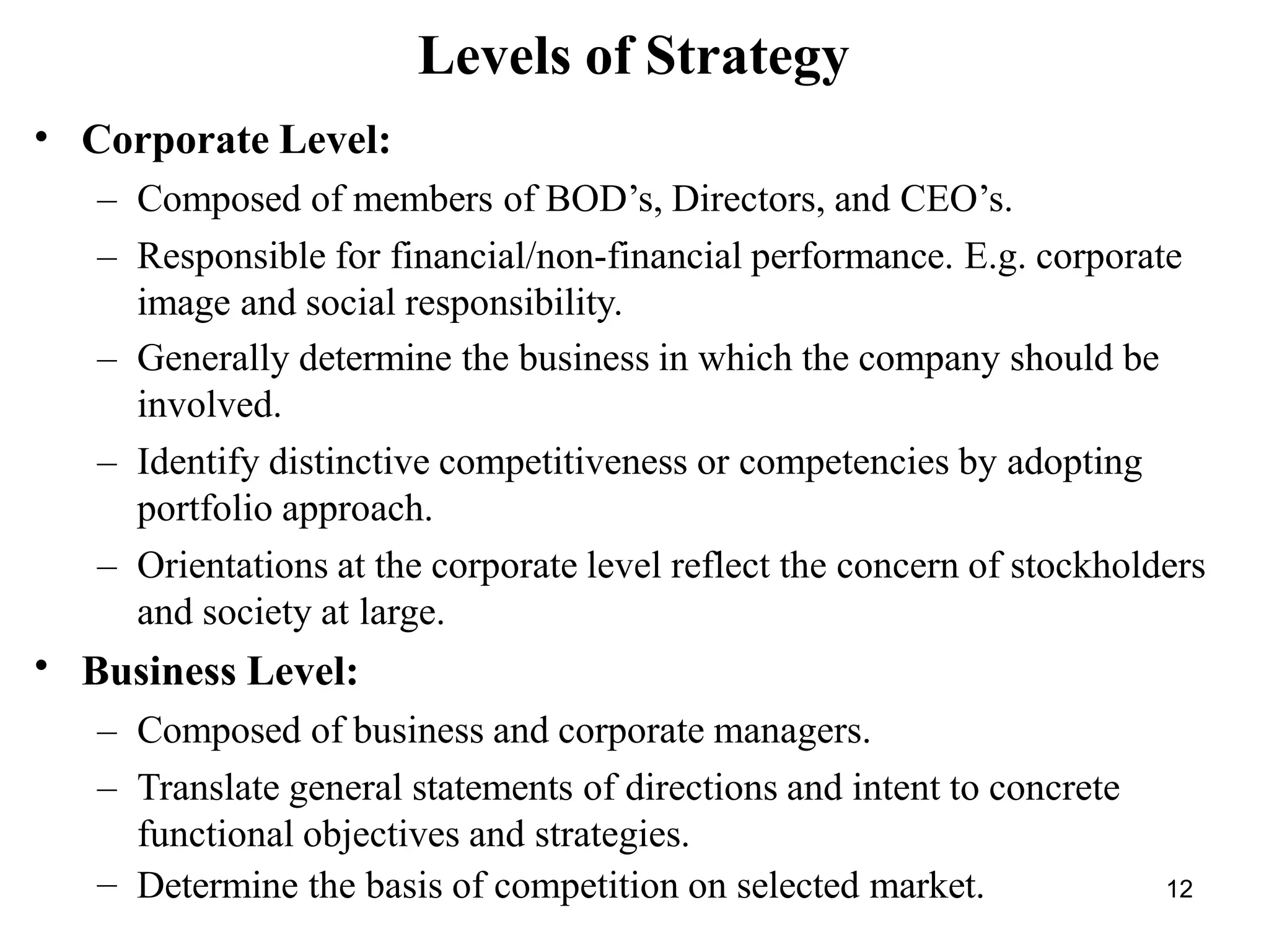 Levels of Strategy
•
•
Corporate Level:
– Composed of members of BOD’s, Directors, and CEO’s.
– Responsible for financial/non-financial performance. E.g. corporate
image and social responsibility.
– Generally determine the business in which the company should be
involved.
– Identify distinctive competitiveness or competencies by adopting
portfolio approach.
– Orientations at the corporate level reflect the concern of stockholders
and society at large.
Business Level:
– Composed of business and corporate managers.
– Translate general statements of directions and intent to concrete
functional objectives and strategies.
– Determine the basis of competition on selected market. 12
 