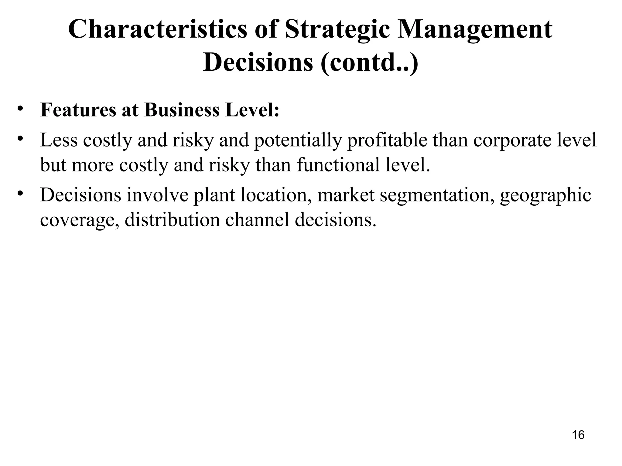 16
Characteristics of Strategic Management
Decisions (contd..)
•
•
•
Features at Business Level:
Less costly and risky and potentially profitable than corporate level
but more costly and risky than functional level.
Decisions involve plant location, market segmentation, geographic
coverage, distribution channel decisions.
 