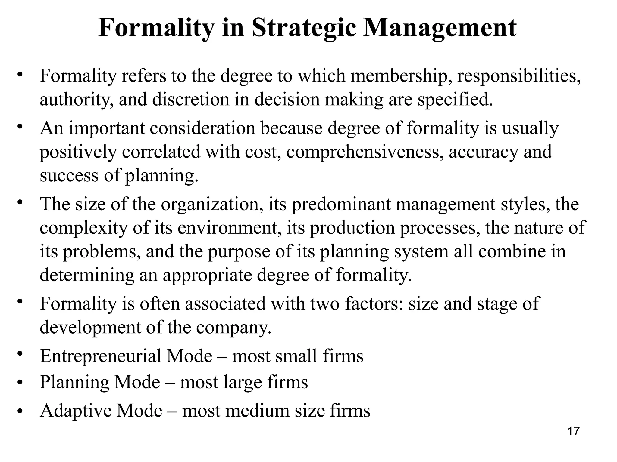 17
Formality in Strategic Management
•
•
•
•
•
•
•
Formality refers to the degree to which membership, responsibilities,
authority, and discretion in decision making are specified.
An important consideration because degree of formality is usually
positively correlated with cost, comprehensiveness, accuracy and
success of planning.
The size of the organization, its predominant management styles, the
complexity of its environment, its production processes, the nature of
its problems, and the purpose of its planning system all combine in
determining an appropriate degree of formality.
Formality is often associated with two factors: size and stage of
development of the company.
Entrepreneurial Mode – most small firms
Planning Mode – most large firms
Adaptive Mode – most medium size firms
 