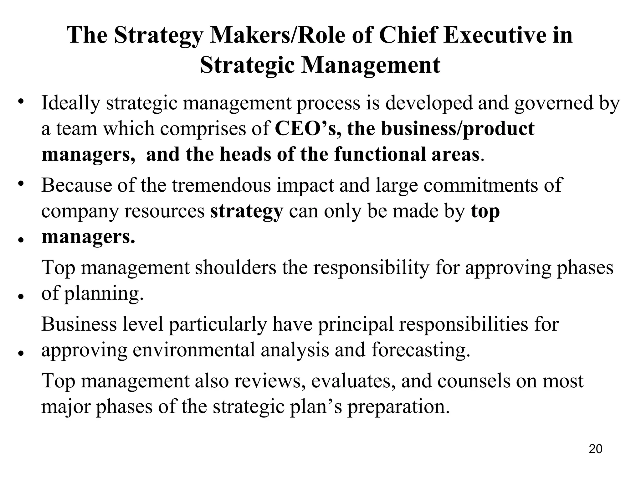 20
The Strategy Makers/Role of Chief Executive in
Strategic Management
•
•
•
•
•
Ideally strategic management process is developed and governed by
a team which comprises of CEO’s, the business/product
managers, and the heads of the functional areas.
Because of the tremendous impact and large commitments of
company resources strategy can only be made by top
managers.
Top management shoulders the responsibility for approving phases
of planning.
Business level particularly have principal responsibilities for
approving environmental analysis and forecasting.
Top management also reviews, evaluates, and counsels on most
major phases of the strategic plan’s preparation.
 