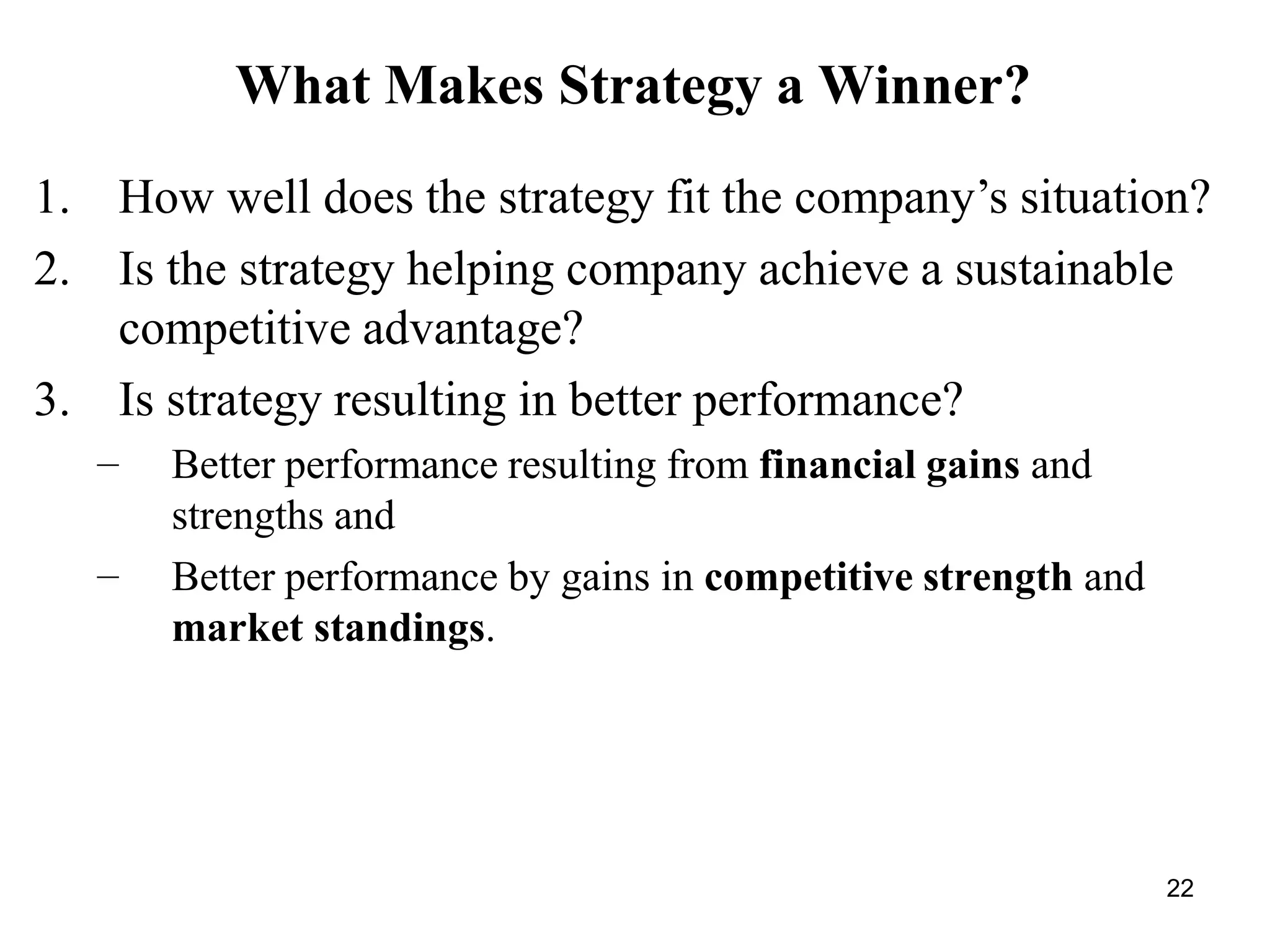22
What Makes Strategy a Winner?
1. How well does the strategy fit the company’s situation?
2. Is the strategy helping company achieve a sustainable
competitive advantage?
3. Is strategy resulting in better performance?
–
–
Better performance resulting from financial gains and
strengths and
Better performance by gains in competitive strength and
market standings.
 