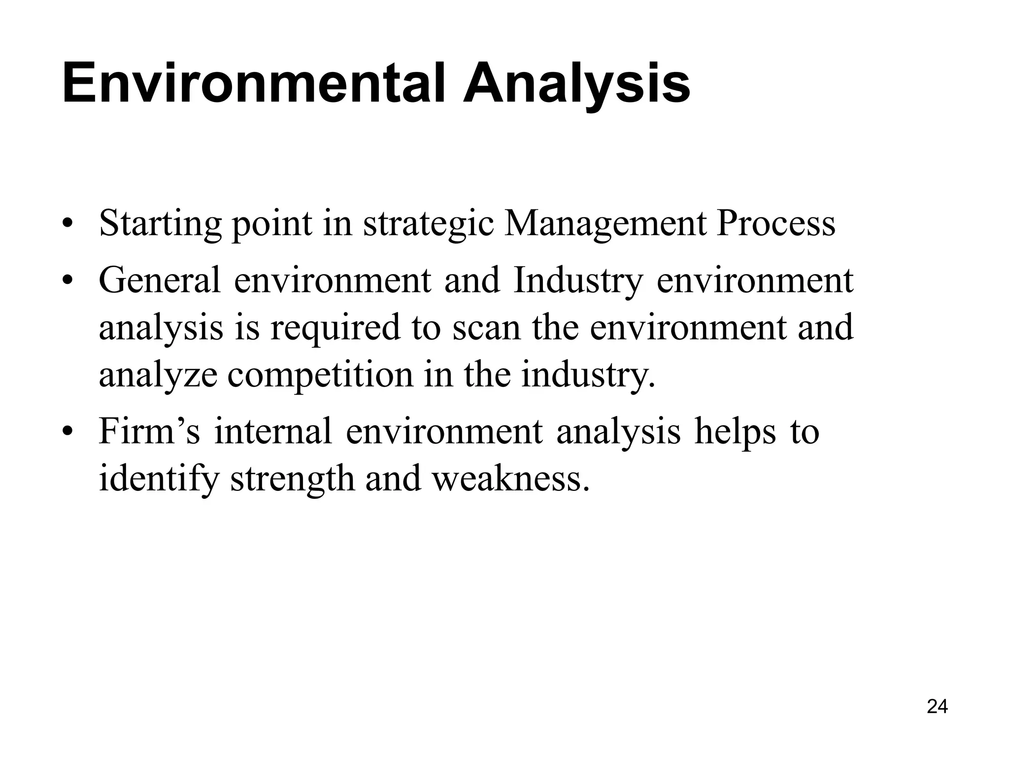 24
Environmental Analysis
• Starting point in strategic Management Process
• General environment and Industry environment
analysis is required to scan the environment and
analyze competition in the industry.
• Firm’s internal environment analysis helps to
identify strength and weakness.
 