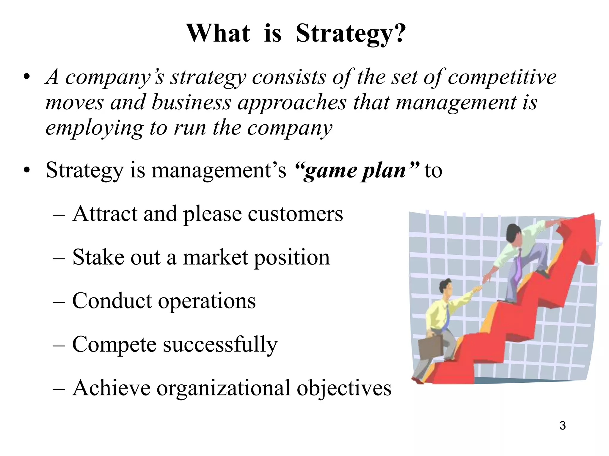 • A company’s strategy consists of the set of competitive
moves and business approaches that management is
employing to run the company
• Strategy is management’s “game plan” to
– Attract and please customers
– Stake out a market position
– Conduct operations
– Compete successfully
– Achieve organizational objectives
What is Strategy?
3
 