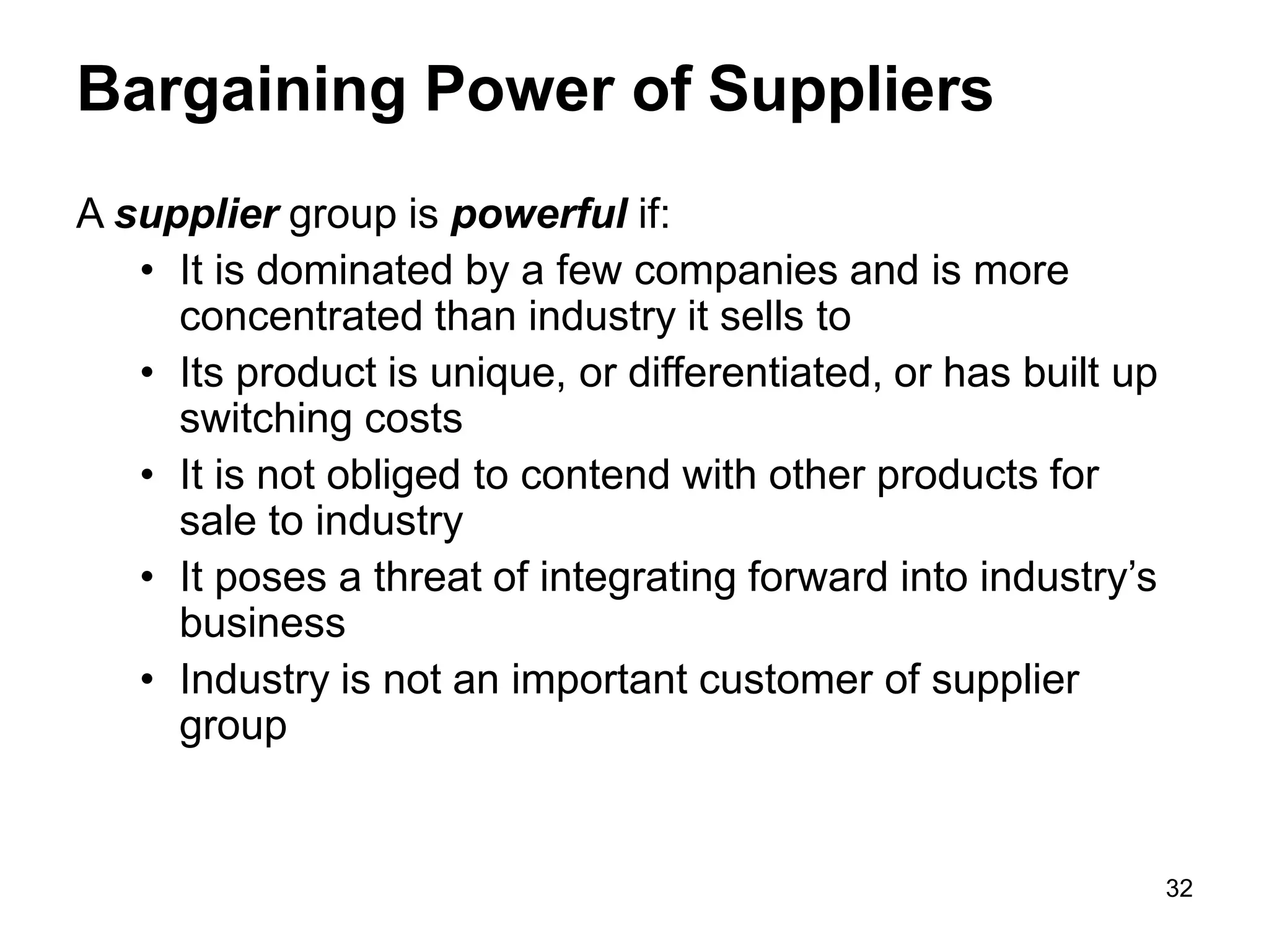 32
Bargaining Power of Suppliers
A supplier group is powerful if:
• It is dominated by a few companies and is more
concentrated than industry it sells to
• Its product is unique, or differentiated, or has built up
switching costs
• It is not obliged to contend with other products for
sale to industry
• It poses a threat of integrating forward into industry’s
business
• Industry is not an important customer of supplier
group
 