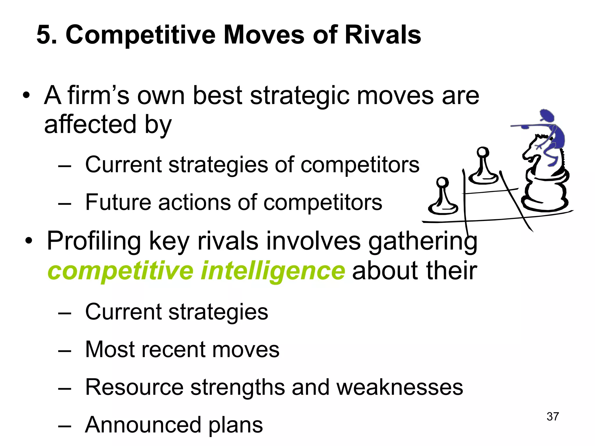 5. Competitive Moves of Rivals
• A firm’s own best strategic moves are
affected by
– Current strategies of competitors
– Future actions of competitors
• Profiling key rivals involves gathering
competitive intelligence about their
– Current strategies
– Most recent moves
– Resource strengths and weaknesses
– Announced plans
37
 