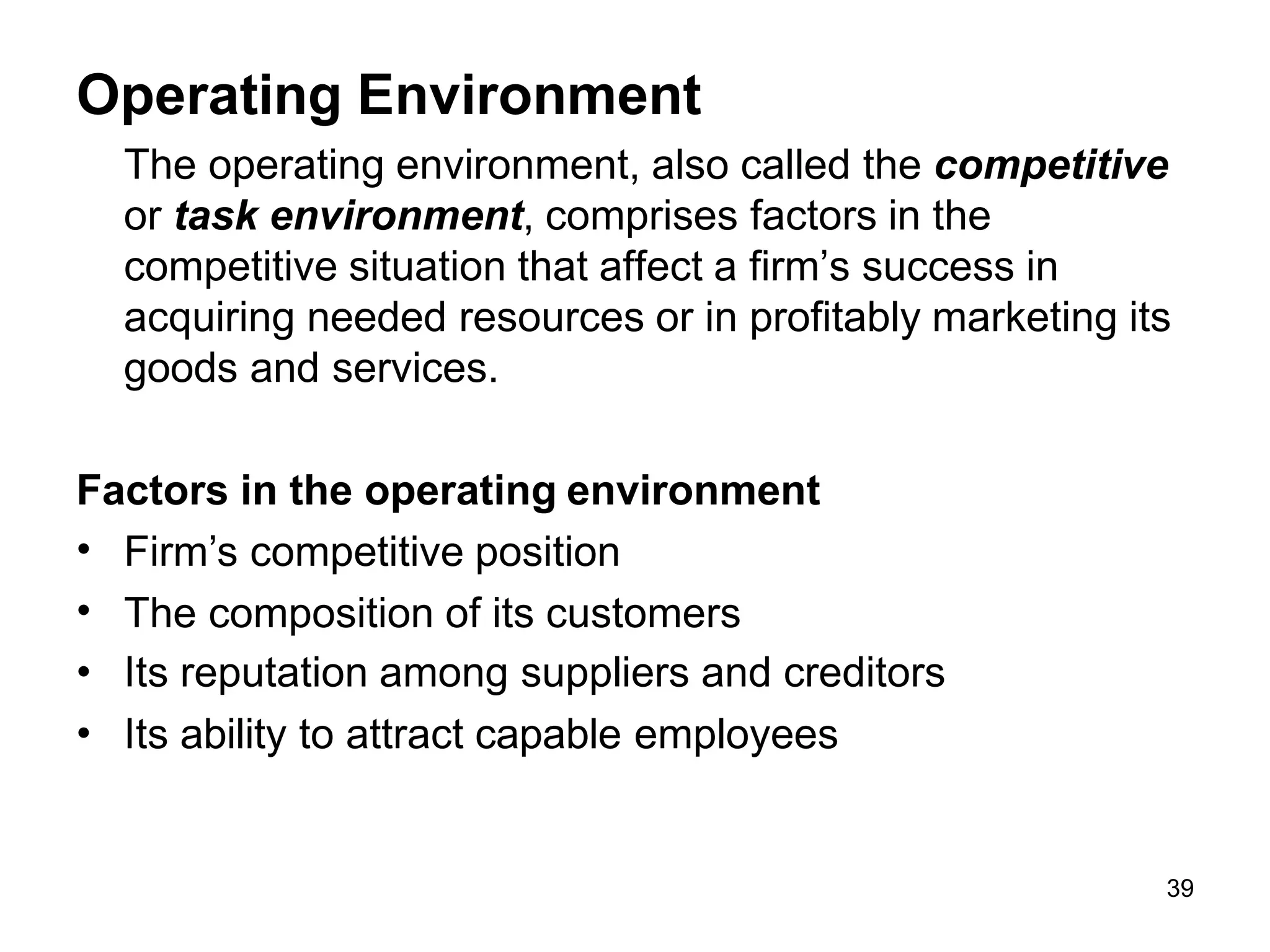 39
Operating Environment
The operating environment, also called the competitive
or task environment, comprises factors in the
competitive situation that affect a firm’s success in
acquiring needed resources or in profitably marketing its
goods and services.
Factors in the operating environment
•
•
•
•
Firm’s competitive position
The composition of its customers
Its reputation among suppliers and creditors
Its ability to attract capable employees
 