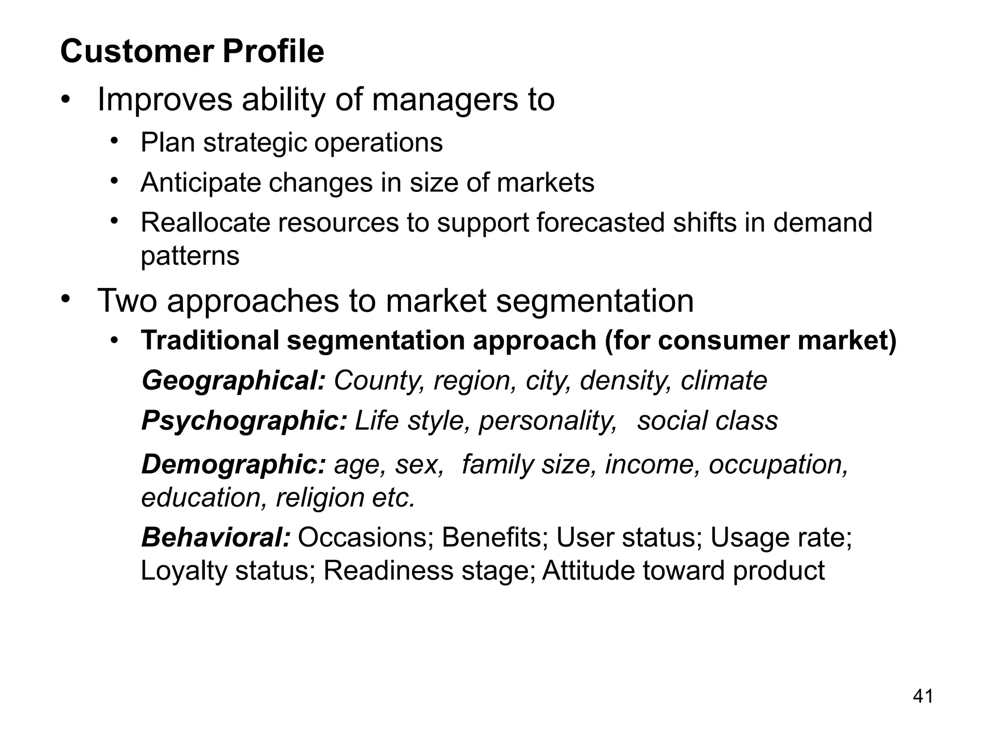 41
Customer Profile
• Improves ability of managers to
•
•
•
Plan strategic operations
Anticipate changes in size of markets
Reallocate resources to support forecasted shifts in demand
patterns
• Two approaches to market segmentation
• Traditional segmentation approach (for consumer market)
Geographical: County, region, city, density, climate
Psychographic: Life style, personality, social class
Demographic: age, sex, family size, income, occupation,
education, religion etc.
Behavioral: Occasions; Benefits; User status; Usage rate;
Loyalty status; Readiness stage; Attitude toward product
 
