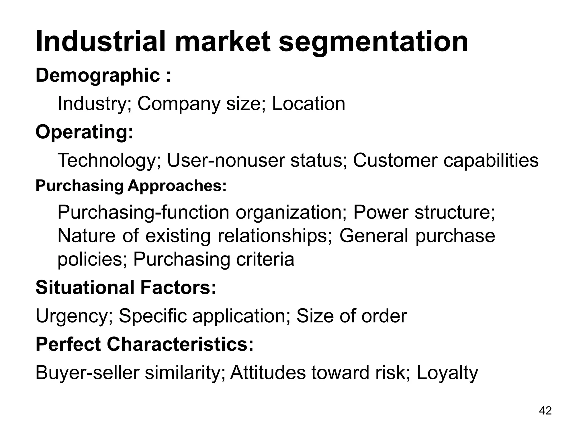 42
Industrial market segmentation
Demographic :
Industry; Company size; Location
Operating:
Technology; User-nonuser status; Customer capabilities
Purchasing Approaches:
Purchasing-function organization; Power structure;
Nature of existing relationships; General purchase
policies; Purchasing criteria
Situational Factors:
Urgency; Specific application; Size of order
Perfect Characteristics:
Buyer-seller similarity; Attitudes toward risk; Loyalty
 