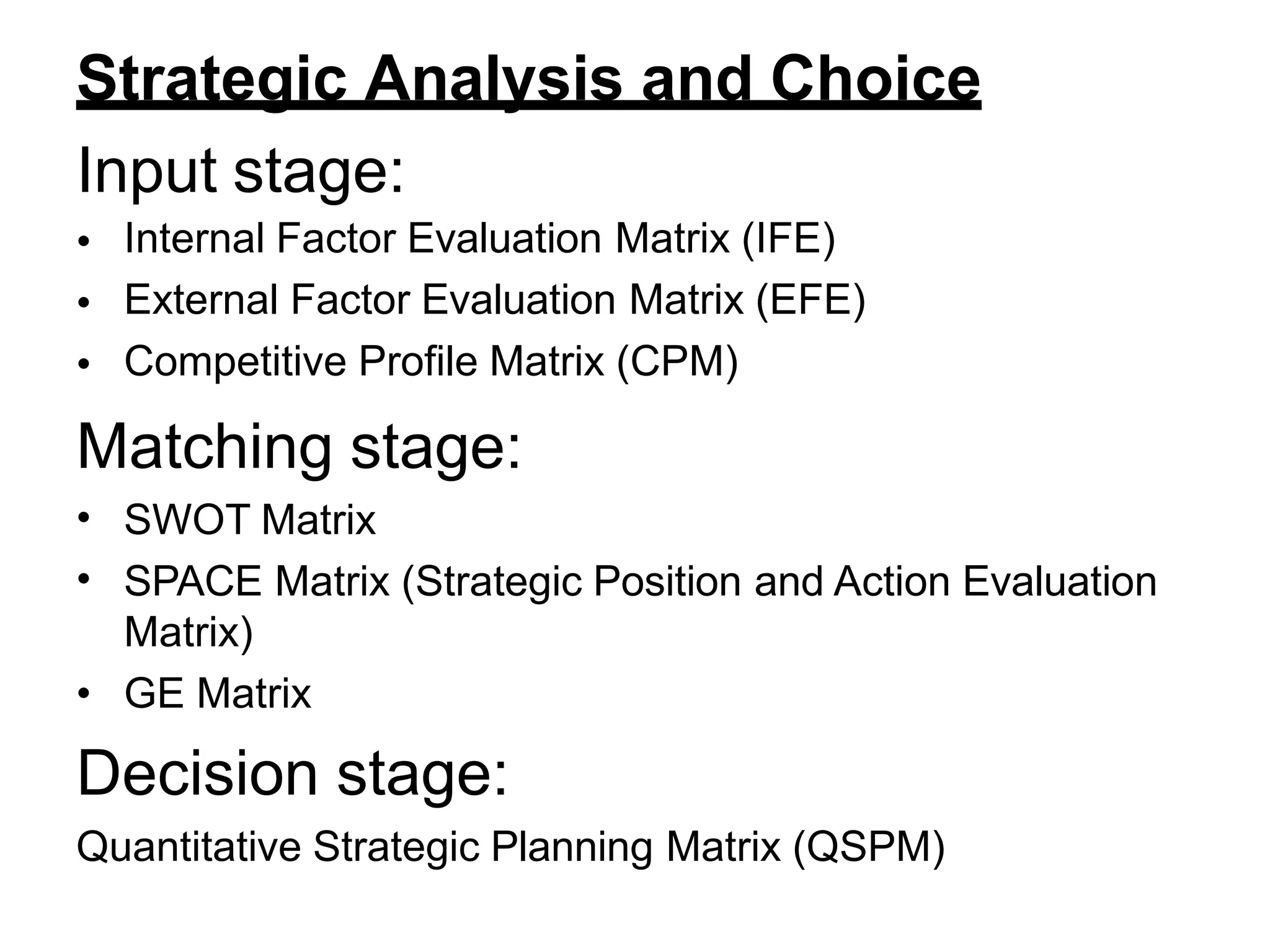 Strategic Analysis and Choice
Input stage:
•
•
•
Internal Factor Evaluation Matrix (IFE)
External Factor Evaluation Matrix (EFE)
Competitive Profile Matrix (CPM)
Matching stage:
•
•
SWOT Matrix
SPACE Matrix (Strategic Position and Action Evaluation
Matrix)
• GE Matrix
Decision stage:
Quantitative Strategic Planning Matrix (QSPM)
 