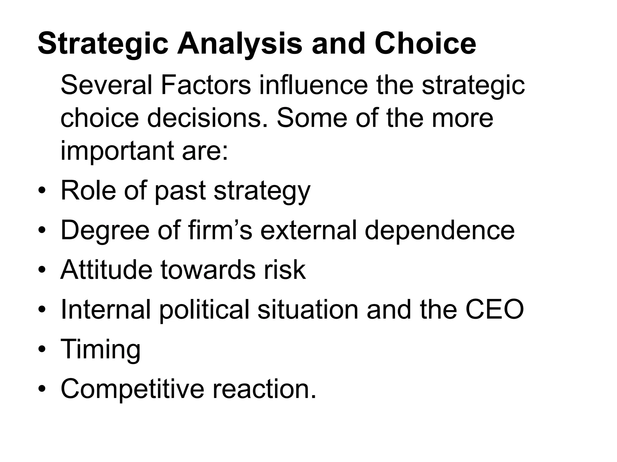 Strategic Analysis and Choice
Several Factors influence the strategic
choice decisions. Some of the more
important are:
• Role of past strategy
• Degree of firm’s external dependence
• Attitude towards risk
• Internal political situation and the CEO
• Timing
• Competitive reaction.
 