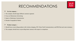 RECOMMENDATIONS
 For the company –
1. The company should target different customer segments
2. Focus on Mainstream Advertising
3. Improve Marketing Communication
4. Broaden Geographical Market
 Product category –
1. Should focus on providing products with wireless charging, NFC (Near Field Communication), and IP68 Dust and water resistance.
2. The company should focus on providing better cameras with respect to competitors
 