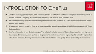 INTRODUCTION TO OnePlus
● One Plus Technology (Shenzhen) Co., Ltd., commonly referred to as OnePlus, is a Chinese smartphone manufacturer, which is
based in Shenzhen, Guangdong. It was founded by Pete Lau (CEO) and Carl Pei in December 2013.
● The company officially serves 34 countries and regions around the world as of July 2018. They have released numerous phones,
amongst other products.
● It is currently majority owned by Oppo as its only shareholder, which is a subsidiary of BBK Electronics along with Oppo,
Realme and Vivo.
● OnePlus is known for its very distinctive slogan: "Never Settle", included in some of their wallpapers, and is a very big role in
the company. The company's main goal was to design a smartphone that would balance high-end quality with a lower price than
other phones in its class, believing that users would "Never Settle" for the lower-quality devices produced by other companies.
SOURCE: Never Settle - OnePlus.com. (2020). Retrieved 5 March 2020, from https://www.oneplus.in/
 