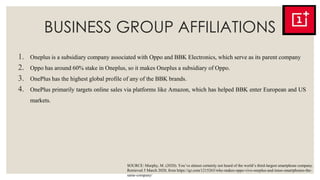 BUSINESS GROUP AFFILIATIONS
1. Oneplus is a subsidiary company associated with Oppo and BBK Electronics, which serve as its parent company
2. Oppo has around 60% stake in Oneplus, so it makes Oneplus a subsidiary of Oppo.
3. OnePlus has the highest global profile of any of the BBK brands.
4. OnePlus primarily targets online sales via platforms like Amazon, which has helped BBK enter European and US
markets.
SOURCE: Murphy, M. (2020). You’ve almost certainly not heard of the world’s third-largest smartphone company.
Retrieved 5 March 2020, from https://qz.com/1215263/who-makes-oppo-vivo-oneplus-and-imoo-smartphones-the-
same-company/
 