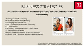 BUSINESS STRATEGIES
(FOCUS STRATEGY : Follows a mixed strategy including both Cost Leadership, and Product
differentiation)
1. Creating Buzz with Exclusivity
2. Clever Use Of Influencer Marketing
3. Leveraging on Word of Mouth
4. Less Expenditure on Traditional Marketing
5. A Quality Product
6. Maximally Utilizing an Hashtag (#NeverSettle)
7. Affordability of the Device
8. Online Sales with no Offline Store at the Beginning
9. Building Loyal Community Members (Red Cable Club)
SOURCE: Saxena, D., & Saxena, D. (2020). One Plus Marketing Strategies – 9 Big Takeaways - Super
Heuristics. Retrieved 5 March 2020, from https://www.superheuristics.com/one-plus-marketing-strategies/
 