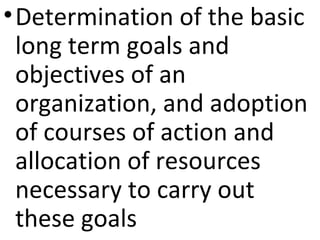 •Determination of the basic
long term goals and
objectives of an
organization, and adoption
of courses of action and
allocation of resources
necessary to carry out
these goals
 